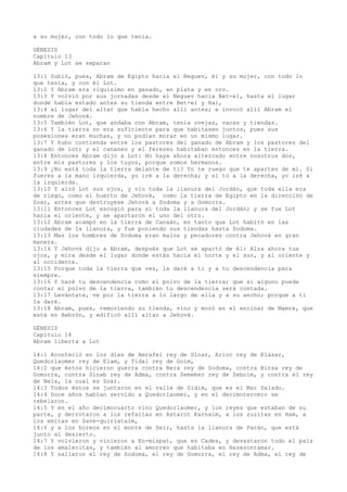 a su mujer, con todo lo que tenía.
GÉNESIS
Capítulo 13
Abram y Lot se separan
13:1 Subió, pues, Abram de Egipto hacia el Neguev, él y su mujer, con todo lo
que tenía, y con él Lot.
13:2 Y Abram era riquísimo en ganado, en plata y en oro.
13:3 Y volvió por sus jornadas desde el Neguev hacia Bet-el, hasta el lugar
donde había estado antes su tienda entre Bet-el y Hai,
13:4 al lugar del altar que había hecho allí antes; e invocó allí Abram el
nombre de Jehová.
13:5 También Lot, que andaba con Abram, tenía ovejas, vacas y tiendas.
13:6 Y la tierra no era suficiente para que habitasen juntos, pues sus
posesiones eran muchas, y no podían morar en un mismo lugar.
13:7 Y hubo contienda entre los pastores del ganado de Abram y los pastores del
ganado de Lot; y el cananeo y el ferezeo habitaban entonces en la tierra.
13:8 Entonces Abram dijo a Lot: No haya ahora altercado entre nosotros dos,
entre mis pastores y los tuyos, porque somos hermanos.
13:9 ¿No está toda la tierra delante de ti? Yo te ruego que te apartes de mí. Si
fueres a la mano izquierda, yo iré a la derecha; y si tú a la derecha, yo iré a
la izquierda.
13:10 Y alzó Lot sus ojos, y vio toda la llanura del Jordán, que toda ella era
de riego, como el huerto de Jehová, como la tierra de Egipto en la dirección de
Zoar, antes que destruyese Jehová a Sodoma y a Gomorra.
13:11 Entonces Lot escogió para sí toda la llanura del Jordán; y se fue Lot
hacia el oriente, y se apartaron el uno del otro.
13:12 Abram acampó en la tierra de Canaán, en tanto que Lot habitó en las
ciudades de la llanura, y fue poniendo sus tiendas hasta Sodoma.
13:13 Mas los hombres de Sodoma eran malos y pecadores contra Jehová en gran
manera.
13:14 Y Jehová dijo a Abram, después que Lot se apartó de él: Alza ahora tus
ojos, y mira desde el lugar donde estás hacia el norte y el sur, y al oriente y
al occidente.
13:15 Porque toda la tierra que ves, la daré a ti y a tu descendencia para
siempre.
13:16 Y haré tu descendencia como el polvo de la tierra; que si alguno puede
contar el polvo de la tierra, también tu descendencia será contada.
13:17 Levántate, ve por la tierra a lo largo de ella y a su ancho; porque a ti
la daré.
13:18 Abram, pues, removiendo su tienda, vino y moró en el encinar de Mamre, que
está en Hebrón, y edificó allí altar a Jehová.
GÉNESIS
Capítulo 14
Abram liberta a Lot
14:1 Aconteció en los días de Amrafel rey de Sinar, Arioc rey de Elasar,
Quedorlaomer rey de Elam, y Tidal rey de Goim,
14:2 que éstos hicieron guerra contra Bera rey de Sodoma, contra Birsa rey de
Gomorra, contra Sinab rey de Adma, contra Semeber rey de Zeboim, y contra el rey
de Bela, la cual es Zoar.
14:3 Todos éstos se juntaron en el valle de Sidim, que es el Mar Salado.
14:4 Doce años habían servido a Quedorlaomer, y en el decimotercero se
rebelaron.
14:5 Y en el año decimocuarto vino Quedorlaomer, y los reyes que estaban de su
parte, y derrotaron a los refaítas en Astarot Karnaim, a los zuzitas en Ham, a
los emitas en Save-quiriataim,
14:6 y a los horeos en el monte de Seir, hasta la llanura de Parán, que está
junto al desierto.
14:7 Y volvieron y vinieron a En-mispat, que es Cades, y devastaron todo el país
de los amalecitas, y también al amorreo que habitaba en Hazezontamar.
14:8 Y salieron el rey de Sodoma, el rey de Gomorra, el rey de Adma, el rey de
 