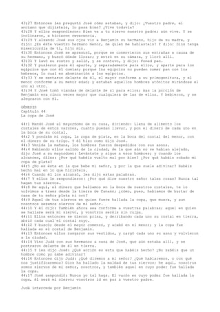 43:27 Entonces les preguntó José cómo estaban, y dijo: ¿Vuestro padre, el
anciano que dijisteis, lo pasa bien? ¿Vive todavía?
43:28 Y ellos respondieron: Bien va a tu siervo nuestro padre; aún vive. Y se
inclinaron, e hicieron reverencia.
43:29 Y alzando José sus ojos vio a Benjamín su hermano, hijo de su madre, y
dijo: ¿Es éste vuestro hermano menor, de quien me hablasteis? Y dijo: Dios tenga
misericordia de ti, hijo mío.
43:30 Entonces José se apresuró, porque se conmovieron sus entrañas a causa de
su hermano, y buscó dónde llorar; y entró en su cámara, y lloró allí.
43:31 Y lavó su rostro y salió, y se contuvo, y dijo: Poned pan.
43:32 Y pusieron para él aparte, y separadamente para ellos, y aparte para los
egipcios que con él comían; porque los egipcios no pueden comer pan con los
hebreos, lo cual es abominación a los egipcios.
43:33 Y se sentaron delante de él, el mayor conforme a su primogenitura, y el
menor conforme a su menor edad; y estaban aquellos hombres atónitos mirándose el
uno al otro.
43:34 Y José tomó viandas de delante de sí para ellos; mas la porción de
Benjamín era cinco veces mayor que cualquiera de las de ellos. Y bebieron, y se
alegraron con él.
GÉNESIS
Capítulo 44
La copa de José
44:1 Mandó José al mayordomo de su casa, diciendo: Llena de alimento los
costales de estos varones, cuanto puedan llevar, y pon el dinero de cada uno en
la boca de su costal.
44:2 Y pondrás mi copa, la copa de plata, en la boca del costal del menor, con
el dinero de su trigo. Y él hizo como dijo José.
44:3 Venida la mañana, los hombres fueron despedidos con sus asnos.
44:4 Habiendo ellos salido de la ciudad, de la que aún no se habían alejado,
dijo José a su mayordomo: Levántate y sigue a esos hombres; y cuando los
alcances, diles: ¿Por qué habéis vuelto mal por bien? ¿Por qué habéis robado mi
copa de plata?
44:5 ¿No es ésta en la que bebe mi señor, y por la que suele adivinar? Habéis
hecho mal en lo que hicisteis.
44:6 Cuando él los alcanzó, les dijo estas palabras.
44:7 Y ellos le respondieron: ¿Por qué dice nuestro señor tales cosas? Nunca tal
hagan tus siervos.
44:8 He aquí, el dinero que hallamos en la boca de nuestros costales, te lo
volvimos a traer desde la tierra de Canaán; ¿cómo, pues, habíamos de hurtar de
casa de tu señor plata ni oro?
44:9 Aquel de tus siervos en quien fuere hallada la copa, que muera, y aun
nosotros seremos siervos de mi señor.
44:10 Y él dijo: También ahora sea conforme a vuestras palabras; aquel en quien
se hallare será mi siervo, y vosotros seréis sin culpa.
44:11 Ellos entonces se dieron prisa, y derribando cada uno su costal en tierra,
abrió cada cual el costal suyo.
44:12 Y buscó; desde el mayor comenzó, y acabó en el menor; y la copa fue
hallada en el costal de Benjamín.
44:13 Entonces ellos rasgaron sus vestidos, y cargó cada uno su asno y volvieron
a la ciudad.
44:14 Vino Judá con sus hermanos a casa de José, que aún estaba allí, y se
postraron delante de él en tierra.
44:15 Y les dijo José: ¿Qué acción es esta que habéis hecho? ¿No sabéis que un
hombre como yo sabe adivinar?
44:16 Entonces dijo Judá: ¿Qué diremos a mi señor? ¿Qué hablaremos, o con qué
nos justificaremos? Dios ha hallado la maldad de tus siervos; he aquí, nosotros
somos siervos de mi señor, nosotros, y también aquel en cuyo poder fue hallada
la copa.
44:17 José respondió: Nunca yo tal haga. El varón en cuyo poder fue hallada la
copa, él será mi siervo; vosotros id en paz a vuestro padre.
Judá intercede por Benjamín
 