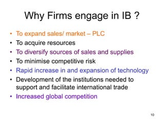 10
Why Firms engage in IB ?
• To expand sales/ market – PLC
• To acquire resources
• To diversify sources of sales and supplies
• To minimise competitive risk
• Rapid increase in and expansion of technology
• Development of the institutions needed to
support and facilitate international trade
• Increased global competition
 