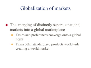 Globalization of markets
 The merging of distinctly separate national
markets into a global marketplace
 Tastes and preferences converge onto a global
norm
 Firms offer standardized products worldwide
creating a world market
 