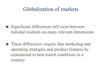 Globalization of markets
 Significant differences still exist between
national markets on many relevant dimensions
 These differences require that marketing and
operating strategies and product features be
customized to best match conditions in a
country.
 