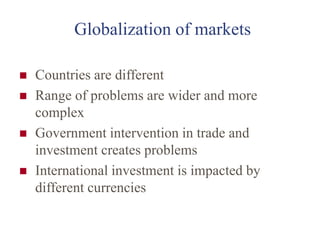 Globalization of markets
 Countries are different
 Range of problems are wider and more
complex
 Government intervention in trade and
investment creates problems
 International investment is impacted by
different currencies
 