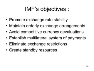 20
IMF’s objectives :
• Promote exchange rate stability
• Maintain orderly exchange arrangements
• Avoid competitive currency devaluations
• Establish multilateral system of payments
• Eliminate exchange restrictions
• Create standby resources
 