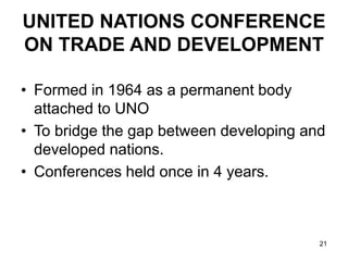 21
UNITED NATIONS CONFERENCE
ON TRADE AND DEVELOPMENT
• Formed in 1964 as a permanent body
attached to UNO
• To bridge the gap between developing and
developed nations.
• Conferences held once in 4 years.
 