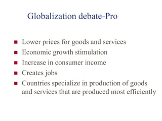 Globalization debate-Pro
 Lower prices for goods and services
 Economic growth stimulation
 Increase in consumer income
 Creates jobs
 Countries specialize in production of goods
and services that are produced most efficiently
 