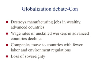 Globalization debate-Con
 Destroys manufacturing jobs in wealthy,
advanced countries
 Wage rates of unskilled workers in advanced
countries declines
 Companies move to countries with fewer
labor and environment regulations
 Loss of sovereignty
 
