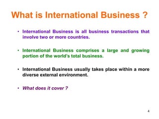 4
What is International Business ?
• International Business is all business transactions that
involve two or more countries.
• International Business comprises a large and growing
portion of the world’s total business.
• International Business usually takes place within a more
diverse external environment.
• What does it cover ?
 