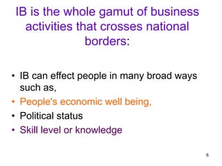 6
IB is the whole gamut of business
activities that crosses national
borders:
• IB can effect people in many broad ways
such as,
• People's economic well being,
• Political status
• Skill level or knowledge
 