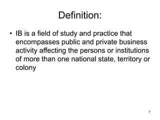 7
Definition:
• IB is a field of study and practice that
encompasses public and private business
activity affecting the persons or institutions
of more than one national state, territory or
colony
 