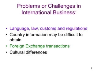 8
Problems or Challenges in
International Business:
• Language, law, customs and regulations
• Country information may be difficult to
obtain
• Foreign Exchange transactions
• Cultural differences
 