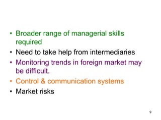 9
• Broader range of managerial skills
required
• Need to take help from intermediaries
• Monitoring trends in foreign market may
be difficult.
• Control & communication systems
• Market risks
 