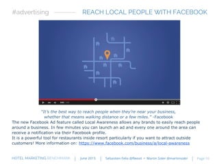 “It’s the best way to reach people when they’re near your business,
whether that means walking distance or a few miles.” -Facebook
The new Facebook Ad feature called Local Awareness allows any brands to easily reach people
around a business. In few minutes you can launch an ad and every one around the area can
receive a notification via their Facebook profile.
It is a powerful tool for restaurants inside resort particularly if you want to attract outside
customers! More information on: https://www.facebook.com/business/a/local-awareness
REACH LOCAL PEOPLE WITH FACEBOOK#advertising
HOTEL MARKETING BENCHMARK Sebastien Felix @fleexit • Martin Soler @martinsolerJune 2015 Page 10
 
