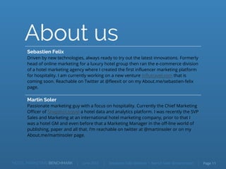 About us
Martin Soler
Passionate marketing guy with a focus on hospitality. Currently the Chief Marketing
Officer of Snapshot.travel a hotel data and analytics platform. I was recently the SVP
Sales and Marketing at an international hotel marketing company, prior to that I
was a hotel GM and even before that a Marketing Manager in the off-line world of
publishing, paper and all that. I’m reachable on twitter at @martinsoler or on my
About.me/martinsoler page.
Sebastien Felix
Driven by new technologies, always ready to try out the latest innovations. Formerly
head of online marketing for a luxury hotel group then ran the e-commerce division
of a hotel marketing agency where I created the first influencer marketing platform
for hospitality. I am currently working on a new venture Influtravel.com that is
coming soon. Reachable on Twitter at @fleexit or on my About.me/sebastien-felix
page.
HOTEL MARKETING BENCHMARK Sebastien Felix @fleexit • Martin Soler @martinsolerJune 2015 Page 11
 