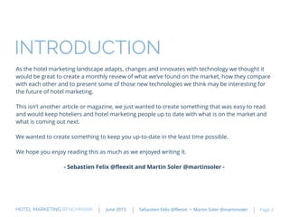 As the hotel marketing landscape adapts, changes and innovates with technology we thought it
would be great to create a monthly review of what we’ve found on the market, how they compare
with each other and to present some of those new technologies we think may be interesting for
the future of hotel marketing.
This isn’t another article or magazine, we just wanted to create something that was easy to read
and would keep hoteliers and hotel marketing people up to date with what is on the market and
what is coming out next.
We wanted to create something to keep you up-to-date in the least time possible.
We hope you enjoy reading this as much as we enjoyed writing it.
- Sebastien Felix @fleexit and Martin Soler @martinsoler -
HOTEL MARKETING BENCHMARK Sebastien Felix @fleexit • Martin Soler @martinsolerJune 2015 Page 2
INTRODUCTION
 