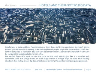 HOTELS AND THEIR NOT SO BIG DATA
Hotel’s have a data problem. Fragmentation of their data, silo’d into repositories they can’t access
without prohibitive costs is slowing down the adoption of proper large scale data analytics. PMS data
can’t be compared to reputation data that can’t be compared to OTA conversion data which in turn can’t
be compared to website data to mention a few.
Our verdict: Open APIs must become the norm on the hotel industry just like it is in other tech
companies, APIs that charge based on data usage similar to Google Maps or other tech industry
standards thus fueling proper Big Data analytics and servicing the guests creating unique experiences.
#opinion
HOTEL MARKETING BENCHMARK Sebastien Felix @fleexit • Martin Soler @martinsolerJune 2015 Page 5
 