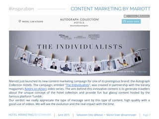 Mariott just launched its new content marketing campaign for one of its prestigious brand: the Autograph
Collection Hotels. The campaign, entitled “The Individualists”, was created in partnership with the Variety
magazine’s Actors on Actors video series. The aim behind this innovative content is to generate travelers
about the unique concept of the hotel collection and provide fun but glassy content hosted by the
famous platform Tumblr.
Our verdict: we really appreciate the type of message sent by this type of content, high quality with a
good use of videos. We will see the evolution and the real impact with the time.
CONTENT MARKETING BY MARIOTT#inspiration
HOTEL MARKETING BENCHMARK Sebastien Felix @fleexit • Martin Soler @martinsolerJune 2015 Page 7
 