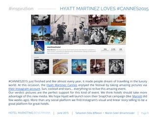 #CANNES2015 just finished and like almost every year, it made people dream of travelling in the luxury
world. At this occasion, the Hyatt Martinez Cannes enjoyed the festival by taking amazing pictures via
their Instagram account. Sun, cocktail and stars… everything to re-live this amazing event.
Our verdict: pictures are the perfect support for this kind of event. We think hotels should take more
advantage of this new media. We hope Hyatt will launch soon their SnapChat campaign (like Mariott did
few weeks ago). More than any social platform we find Instagram’s visual and linear story telling to be a
great platform for great hotels.
HYATT MARTINEZ LOVES #CANNES2015#inspiration
HOTEL MARKETING BENCHMARK Sebastien Felix @fleexit • Martin Soler @martinsolerJune 2015 Page 8
 