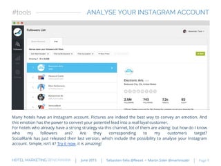 Many hotels have an Instagram account. Pictures are indeed the best way to convey an emotion. And
this emotion has the power to convert your potentiel lead into a real loyal customer.
For hotels who already have a strong strategy via this channel, lot of them are asking: but how do I know
who my followers are? Are they corresponding to my customers target?
SocialRank has just released their last version, which include the possibility to analyse your Instagram
account. Simple, isn’t it? Try it now, it is amazing!
ANALYSE YOUR INSTAGRAM ACCOUNT#tools
HOTEL MARKETING BENCHMARK Sebastien Felix @fleexit • Martin Soler @martinsolerJune 2015 Page 9
 