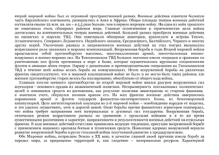 второй мировой войны был ее огромный пространственный размах. Военные действия охватили большую 
часть Европейского континента, развернулись в Азии и Африке. Общая площадь театров военных действий 
составляла свыше 22 млн. кв. км – в 5,5 раза больше, чем в первую мировую войну. Ни одна из войн прошлого 
не охватывала столь обширных районов мира. Главные политические и стратегические цели войны 
достигались на континентальных театрах военных действий. Большой размах приобрели военные действия 
на океанских и морских ТВД. Они охватывали обширные акватории, архипелаги и острова Тихого, 
Атлантического, Северного Ледовитого. Индийского океанов, Средиземного, Балтийского, Черного и многих 
других морей. Увеличение размаха и напряженности военных действий на этих театрах вызывалось 
возрастанием роли океанских и морских коммуникаций. Вооруженная борьба в годы Второй мировой войны 
представляла собой противоборство массовых, многомиллионных армий, многочисленных военно- 
воздушных и военно-морских сил. На Тихоокеанском ТВД большое значение имели операции и сражения по 
уничтожению сил флота противника в море и базах, которые осуществлялись крупными соединениями 
флотов и авиации обеих сторон. Наряду с десантными и противодесантными операциями на Тихоокеанском 
ТВД в течение всей войны велась борьба на коммуникациях. Итоги вооруженной борьбы на различных 
фронтах свидетельствуют, что в мировой коалиционной войне не было и не могло быть таких районов, где 
военное противоборство сторон велось бы изолированно, обособленно от общего хода войны. 
Главным итогом военного противоборства во второй мировой войне явился разгром вооруженных сил 
агрессоров - основного орудия их захватнической политики. Несоразмерность поставленных политических 
целей и имевшихся средств их достижения, как результат политики авантюризма со стороны фашизма, 
в конечном счете, обернулся полным крахом его. На всех фронтах военные действия завершились 
поражением армий и флотов государств фашистско-милитаристского блока, их безоговорочной 
капитуляцией. Цель антигитлеровской коалиции во 2-й мировой войне – освобождение народов от нацизма, 
и это удалось осуществить, хотя и дорогой ценой. Опыт борьбы против фашистских агрессоров подтвердил, 
что война требует напряжения всех материальных и духовных сил государства. Вооруженная борьба, 
отличалась резким возрастанием размаха по сравнению с прошлыми войнами и в то же время 
существенными различиями в характере, напряженности и результативности военных действий на отдельных 
фронтах. В ходе военных действий отчетливо проявились ведущие тенденции, присущие вооруженной борьбе 
с применением широкого арсенала боевых и технических средств. Появление ядерных вооружений вернуло 
развитие вооруженной борьбы в русло тотальной войны получившей развитие в предыдущем веке. 
Обе Мировые войны, потрясшие Землю в ХХ веке, в качестве главной своей причины имели борьбу за 
передел мира, за приращение территорий и, как следствие – материальных ресурсов. Характерной 
 