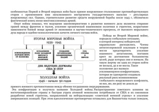 особенностью Первой и Второй мировых войн было прямое вооруженное столкновение противоборствующих 
сторон с применением ими эксклюзивного инструмента государственного насилия – регулярных 
вооруженных сил. Однако, стремительное развитие средств вооруженной борьбы после 1945 г, обозначило 
фактический конец эпохи многомиллионных армий. 
Опыт войны показал, что ведущими закономерностями в развитии военного дела являются стирание 
граней между фронтом и тылом, усиление органической взаимосвязи политики и стратегии, возрастание 
зависимости боевой мощи армий от экономики и научно-технического прогресса, от высокого морального 
духа народа и идейно-психологических качеств личного состава войск. 
Победа во Второй Мировой войне, 
породила глобальную ситуацию, 
в которой интересы победителей 
кардинально расходились. Члены 
антигитлеровской коалиции в теории 
могли предотвратить усиление 
взаимного антагонизма, поставив 
крест на достижении большинства 
целей, ради которых они и воевали. На 
такую жертву ни одна из сторон пойти 
не желала, да и не могла. Такое 
положение дел вызвало 
усиливающуюся конфронтацию, 
которая не однократно создавала 
реальный риск возникновения 
глобального вооруженного конфликта, 
но все, же, ни разу не дошла до 
прямого военного противостояния между обеими тогдашними сверхдержавами. 
Эта конфронтация и получила название Холодной войны. Распространение советского влияния на 
восточноевропейские страны и быстрая утрата атомной монополии потребовали от США и их союзников 
разработки новой стратегии, направленной на нейтрализацию «советской военной угрозы» и усиление 
американских позиций. При этом идеологические противоречия оставались для Вашингтона только поводом, 
 