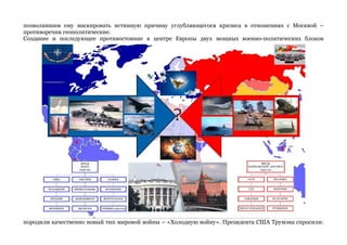 позволявшим ему маскировать истинную причину углубляющегося кризиса в отношениях с Москвой – 
противоречия геополитические. 
Создание и последующее противостояние в центре Европы двух мощных военно-политических блоков 
породили качественно новый тип мировой войны – «Холодную войну». Президента США Трумэна спросили: 
 