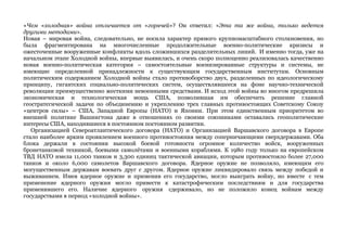 «Чем «холодная» война отличается от «горячей»? Он ответил: «Эта та же война, только ведется 
другими методами». 
Новая – мировая война, следовательно, не носила характер прямого крупномасштабного столкновения, но 
была фрагментирована на многочисленные продолжительные военно-политические кризисы и 
ожесточенные вооруженные конфликты вдоль сложившихся разделительных линий. И именно тогда, уже на 
начальном этапе Холодной войны, впервые выявилась, и очень скоро полноценно реализовалась качественно 
новая военно-политическая категория – самостоятельные военизированные структуры и системы, не 
имеющие определенной принадлежности к существующим государственным институтам. Основным 
политическим содержанием Холодной войны стало противоборство двух, разделенных по идеологическому 
принципу, гигантских социально-политических систем, осуществлявшееся на фоне научно-технической 
революции преимущественно жесткими невоенными средствами. И исход этой войны во многом предрешила 
экономическая и технологическая мощь США, позволившая им обеспечить решение главной 
геостратегической задачи по объединению и укреплению трех главных противостоящих Советскому Союзу 
«центров силы» – США, Западной Европы (НАТО) и Японии. При этом единственным приоритетом во 
внешней политике Вашингтона даже в отношениях со своими союзниками оставались геополитические 
интересы США, находившиеся в постоянном постоянном развитии. 
Организацией Североатлантического договора (НАТО) и Организацией Варшавского договора в Европе 
стало наиболее ярким проявлением военного противостояния между соперничающими сверхдержавами. Оба 
блока держали в состоянии высокой боевой готовности огромное количество войск, вооруженных 
бронетанковой техникой, боевыми самолётами и военными кораблями. К 1980 году только на европейском 
ТВД НАТО имела 11,000 танков и 3,300 единиц тактической авиации, которым противостояло более 27,000 
танков и около 6,000 самолетов Варшавского договора. Ядерное оружие не позволяло, имеющим его 
могущественным державам воевать друг с другом. Ядерное оружие ликвидировало связь между победой и 
выживанием. Имея ядерное оружие и применив его государство, могло выиграть войну, но вместе с тем 
применение ядерного оружия могло привести к катастрофическим последствиям и для государства 
применившего его. Наличие ядерного оружия сдерживало, но не положило конец войнам между 
государствами в период «холодной войны». 
 