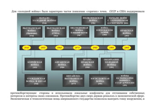 Для «холодной войны» было характерно частое появление «горячих» точек. СССР и США поддерживали 
противоборствующие стороны и использовали локальные конфликты для отстаивания собственных 
интересов и интересы своих союзников. Противоборство двух сверх держав решалось в экономической сфере. 
Экономическая и технологическая мощь американского государства позволила выиграть гонку вооружения, и 
 
