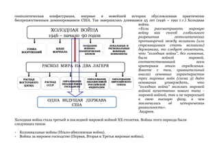 геополитическая конфигурация, впервые в новейшей истории обусловленная практически 
беспрепятственным доминированием США. Так завершилась длившаяся 45 лет (1946 – 1991 г.г.) Холодная 
война. 
«Если рассматривать мировую 
войну как способ глобального 
разрешения геополитических 
противоречий между великими (или 
стремящимися стать великими) 
державами, то следует отметить, 
что "холодная война", без сомнения, 
была войной мировой, 
соответствовавшей всем 
критериям этого определения. 
Вместе с тем, сравнительный 
анализ основных характеристик 
трех мировых войн (схема 3) даёт 
основания утверждать, что 
"холодная война" являлась мировой 
войной качественно нового типа - 
мировой войной, так и не переросшей 
в свою высшую фазу, в чем 
заключалась её историческая 
уникальность». 
Андреев. 
Холодная война стала третьей и последней мировой войной ХХ столетия. Войны этого периода были 
следующих типов: 
- Колониальные войны (Итало-абиссинская война). 
- Войны за мировое господство (Первая, Вторая и Третья мировые войны). 
 