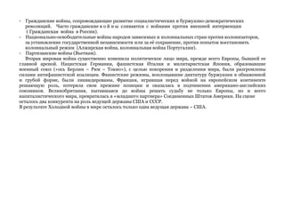 - Гражданские войны, сопровождающие развитие социалистических и буржуазно-демократических 
революций. Часто гражданские в о й н ы сливаются с войнами против внешней интервенции 
( Гражданская война в России). 
- Национально-освободительные войны народов зависимых и колониальных стран против колонизаторов, 
за установление государственной независимости или за её сохранение, против попыток восстановить 
колониальный режим (Алжирская война, колониальная война Португалии). 
- Партизанские войны (Вьетнам). 
Вторая мировая война существенно изменила политическое лицо мира, прежде всего Европы, бывшей ее 
главной ареной. Нацистская Германия, фашистская Италия и милитаристская Япония, образовавшие 
военный союз («ось Берлин – Рим – Токио»), с целью покорения и разделения мира, были разгромлены 
силами антифашистской коалиции. Фашистские режимы, воплощавшие диктатуру буржуазии в обнаженной 
и грубой форме, были ликвидированы, Франция, игравшая перед войной на европейском континенте 
решающую роль, потеряла свои прежние позиции и оказалась в подчинении американо-английских 
союзников. Великобритания, пытавшаяся до войны решать судьбу не только Европы, но и всего 
капиталистического мира, превратилась в «младшего партнера» Соединенных Штатов Америки. На сцене 
осталось два конкурента на роль ведущей державы США и СССР. 
В результате Холодной войны в мире осталось только одна ведущая держава – США. 
