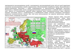 протяженности железнодорожных путей, а насыщенность железнодорожной сетью той или иной территории 
и развитие железнодорожных линий в направлениях, обеспечивающих потребности войны. Экономическая и 
военно-техническая подготовка к войне сопровождалась и идеологической обработкой населения. 
Подготовка к мировой войне велась империалистическими правительствами в глубокой тайне от народных 
масс. Задолго до возникновения мировой войны правящие круги империалистических стран старались 
внушить населению мысль о необходимости и неизбежности войны, всячески насаждали милитаризм, 
разжигали шовинистические чувства. Для этой цели использовались все средства пропаганды: церковь, 
школа, печать, литература, искусство. 
Первая мировая война 1914-1918, 
империалистическая война была 
вызвана в первую очередь борьбой 
между двумя коалициями 
капиталистических держав за 
передел уже поделенного мира, 
передел колоний, сфер влияния и 
приложения капитала, порабощение 
других народов. 
Одна из этих коалиций состояла из 
Германии, Австро-Венгрии, Турции и 
Болгарии; в этой группировке держав 
ведущая роль принадлежала 
Германии. 
В другую коалицию входили: 
Великобритания, Франция, Россия, 
Италия, Япония, Бельгия, Сербия, к 
которым позднее примкнули 
Румыния, США, Китай и другие 
государства. В этой коалиции 
ведущую роль играли Англия и 
Франция, а с весны 1917 года – США. 
Мировая война 1914–1918 гг. явилась 
 