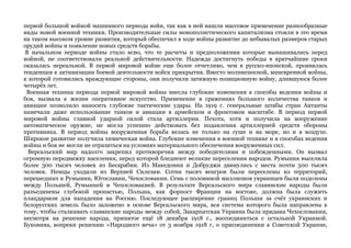 первой большой войной машинного периода войн, так как в ней нашли массовое применение разнообразные 
виды новой военной техники. Производительные силы монополистического капитализма стояли в это время 
на таком высоком уровне развития, который обеспечил в ходе войны развитие до небывалых размеров старых 
орудий войны и появление новых средств борьбы. 
В начальном периоде войны стало ясно, что те расчеты и предположения которые вынашивались перед 
войной, не соответствовали реальной действительности. Надежда достигнуть победы в кратчайшие сроки 
оказалась нереальной. В первой мировой войне еще более отчетливо, чем в русско-японской, проявилась 
тенденция к активизации боевой деятельности войск прикрытия. Вместо молниеносной, маневренной войны, 
к которой готовились враждующие стороны, они получили затяжную позиционную войну, длившуюся более 
четырёх лет. 
Военная техника периода первой мировой войны внесла глубокие изменения в способы ведения войны и 
боя, вызвала к жизни оперативное искусство. Применение в сражениях большого количества танков и 
авиации позволило наносить глубокие тактические удары. На 1919 г. генеральные штабы стран Антанты 
намечали даже использование танков и авиации в армейском и фронтовом масштабе. В период первой 
мировой войны главной ударной силой стала артиллерия. Пехота, хотя и получила на вооружение 
автоматическое оружие, не могла успешно действовать без подавления артиллерией средств обороны 
противника. В период войны вооруженная борьба велась не только на суше и на море, но и в воздухе. 
Широкое развитие получила химическая война. Глубокие изменения в военной технике и в способах ведения 
войны и боя не могли не отразиться на условиях материального обеспечения вооруженных сил. 
Версальский мир надолго закрепил противоречия между победителями и побежденными. Он вызвал 
огромную передвижку населения, перед которой бледнеют великие переселения народов. Румыния выселила 
более 300 тысяч человек из Бесарабии. Из Македонии и Добруджи двинулись с места почти 500 тысяч 
человек. Немцы уходили из Верхней Силезии. Сотни тысяч венгров были переселены из территорий, 
перешедших к Румынии, Югославии, Чехословакии. Семь с половиной миллионов украинцев были поделены 
между Польшей, Румынией и Чехословакией. В результате Версальского мира славянские народы были 
разъединены глубокой пропастью, Польша, как форпост Франции на востоке, должна была служить 
плацдармом для нападения на Россию. Последующее расширение границ Польши за счёт украинских и 
белорусских земель было заложено в основе Версальского мира, вся система которого была направлена к 
тому, чтобы сталкивать славянские народы между собой, Закарпатская Украина была придана Чехословакии, 
несмотря на решение народа, принятое ещё 18 декабря 1918 г., воссоединиться с остальной Украиной. 
Буковина, вопреки решению «Народного веча» от 3 ноября 1918 г, о присоединении к Советской Украине, 
 