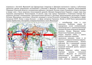 подписала с Англией, Францией (130 французских генералов и офицеров выступили в прессе с публичным 
протестом против мюнхенских соглашений) и Италией в Мюнхене соглашение о передаче Чехословакией 
Германии Судетской области и пограничных районов с Австрией, Польше отдать Тешинскую область (которая 
в январе 1919 г. была захвачена чехословацкой армией), Венгрии Закарпатскую Украину. 5 марта 1939 года 
Германия оккупировала Чехословакию. В августе 1939 года между Германией и Советским Союзом был 
подписан Договор о ненападении. Дополнительный протокол к Договору предусматривал включение Латвии, 
Эстонии, Финляндии, восточных «областей, входящих в состав Польского государства» и Бессарабию в сферу 
интересов СССР, Литву и запад Польши – в сферу интересов Германии. Позже к СССР были присоединены 
страны Прибалтики, Бессарабия, Северная Буковина и часть Финляндии 
1 сентября1939 года в 4:30 
нанесение бомбовых ударов по 
аэродромам, узлам коммуникаций, 
экономическим и административным 
центрам Польши немецкой авиацией 
началась Вторая Мировая война. 
Нацистская Германия, развязав 
вторую мировую войну, с самого 
начала в массовом масштабе 
применяла авиацию, танки и во 
многом усовершенствованные формы 
ведения наступательных боевых 
действий. Это в решающей степени 
повлияло на характер первых 
операций немецкой армии, придало 
им новые черты. 
Вторую мировую войну можно 
поистине назвать «тотальной 
войной». Ведущие ее участники 
мобилизовали до предела свои 
технические и людские ресурсы, 
чтобы добиться грандиозных целей 
 