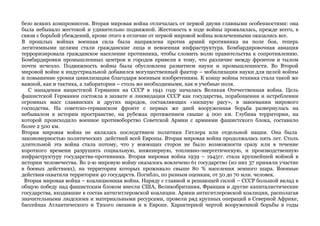безо всяких компромиссов. Вторая мировая война отличалась от первой двумя главными особенностями: она 
была небывало жестокой и удивительно подвижной. Жестокость в ходе войны проявлялась, прежде всего, в 
связи с борьбой убеждений, кроме этого в отличие от первой мировой войны вовлеченными оказались все. 
В прошлых войнах военная сила была направлена против армий противника на поле боя, теперь 
легитимными целями стали гражданские лица и невоенная инфраструктура. Бомбардировочная авиация 
терроризировала гражданское население противника, чтобы сломить волю правительства к сопротивлению. 
Бомбардировки промышленных центров и городов привели к тому, что различие между фронтом и тылом 
почти исчезло. Подвижность войны была обусловлена развитием науки и промышленности. Во Второй 
мировой войне к индустриальной добавился могущественный фактор – мобилизация науки для целей войны 
и повышение уровня цивилизации благодаря военным изобретениям. К концу войны техника стала такой же 
важной, как и тактика, а лаборатории – столь же необходимыми, как и учебные поля. 
С нападения нацистской Германии на СССР в 1941 году началась Великая Отечественная война. Цель 
фашистской Германии состояла в захвате и ликвидации СССР как государства, порабощении и истреблении 
огромных масс славянских и других народов, составляющих «низшую расу», в завоевании мирового 
господства. На советско-германском фронте с первых же дней вооруженная борьба развернулась на 
небывалом в истории пространстве, на рубежах протяжением свыше 4 000 км. Глубина территории, на 
которой происходило военное противоборство Советской Армии с армиями фашистского блока, составило 
более 2 500 км. 
Вторая мировая война не являлась последствием политики Гитлера или отдельной нации. Она была 
закономерностью политических действий всей Европы. Вторая мировая война продолжалась пять лет. Столь 
длительной эта война стала потому, что у воюющих сторон не было возможности сразу или в течение 
короткого времени разрушить социальную, инженерную, топливно-энергетическую, и производственную 
инфраструктуру государства-противника. Вторая мировая война 1939 – 1945гг. стала крупнейшей войной в 
истории человечества. Во 2-ю мировую войну оказалось вовлечено 61 государство (из них 37 приняли участие 
в боевых действиях), на территории которых проживало свыше 80 % населения земного шара. Военные 
действия охватили территории 40 государств. Погибло, по разным оценкам, от 50 до 70 млн. человек. 
Вторая мировая война – коалиционная война. Наряду с главной и решающей силой – СССР большой вклад в 
общую победу над фашистским блоком внесли США, Великобритания, Франция и другие капиталистические 
государства, входившие в состав антигитлеровской коалиции. Армии антигитлеровской коалиции, располагая 
значительными людскими и материальными ресурсами, провели ряд крупных операций в Северной Африке, 
бассейнах Атлантического и Тихого океанов и в Европе. Характерной чертой вооруженной борьбы в годы 
 