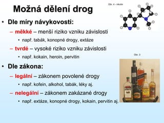 Možná dělení drog
• Dle míry návykovosti:
– měkké – menší riziko vzniku závislosti
• např. tabák, konopné drogy, extáze
– tvrdé – vysoké riziko vzniku závislosti
• např. kokain, heroin, pervitin
• Dle zákona:
– legální – zákonem povolené drogy
• např. kofein, alkohol, tabák, léky aj.
– nelegální – zákonem zakázané drogy
• např. extáze, konopné drogy, kokain, pervitin aj.
Obr. 4 - nikotin
Obr. 3
 