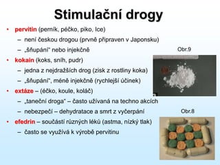 Stimulační drogy
• pervitin (perník, péčko, piko, Ice)
– není českou drogou (prvně připraven v Japonsku)
– „šňupání“ nebo injekčně
• kokain (koks, sníh, pudr)
– jedna z nejdražších drog (zisk z rostliny koka)
– „šňupání“, méně injekčně (rychlejší účinek)
• extáze – (éčko, koule, koláč)
– „taneční droga“ – často užívaná na techno akcích
– nebezpečí – dehydratace a smrt z vyčerpání
• efedrin – součástí různých léků (astma, nízký tlak)
– často se využívá k výrobě pervitinu
Obr.8
Obr.9
 