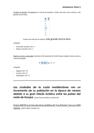 INFORMÁTICA. PARTE 1
Cambiar el tamaño: Desplegamos el menú de tamaños. Cuanto más alto sea el número, más
grande será la letra.
Cuanto más alto sea el número, más grande será la letra.
¡ATAJOS!
- Aumentar tamaño: Ctrl + >
- Reducir tamaño: Ctrl + <
Negrita, cursiva y subrayado: Hacemos click izquierdo en la letra N para negrita, K para cursiva y
S para subrayado.
¡ATAJOS!
- Negrita: Ctrl + N
- Cursiva: Ctrl + K
- Subrayado: Ctrl + S
Las ciudades de la costa mediterránea ven un
incremento de su población en la época de verano
debido a su gran interés turístico entre los países del
norte de Europa. (Letra Century Gothic, tamaño 16)
El pico ANETO es el más alto de la cordillera de “Los Pirineos” con sus 3.404
metros. (Letra Calibrí, tamaño 11)
 