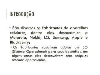INTRODUÇÃO
 São diversos os fabricantes de aparelhos
celulares, dentre eles destacam-se a
Motorola, Nokia, LG, Samsung, Apple e
BlackBerry;
 Os fabricantes costumam adotar um SO
(Sistema Operacional) para seus aparelhos, em
alguns casos eles desenvolvem seus próprios
sistemas operacionais.
 