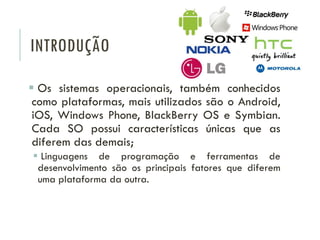 INTRODUÇÃO
 Os sistemas operacionais, também conhecidos
como plataformas, mais utilizados são o Android,
iOS, Windows Phone, BlackBerry OS e Symbian.
Cada SO possui características únicas que as
diferem das demais;
 Linguagens de programação e ferramentas de
desenvolvimento são os principais fatores que diferem
uma plataforma da outra.
 