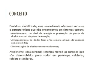 CONCEITO
Devido a mobilidade, eles normalmente oferecem recursos
e características que não encontramos em sistemas comuns:
 Monitoramento do nível de energia e prevenção de perda de
dados em caso de pane de energia;
 Armazenamento de dados local e/ou remoto, através de conexão
com ou sem fio;
 Sincronização de dados com outros sistemas;
Atualmente, consideramos sistemas móveis os sistemas que
são desenvolvidos para rodar em palmtops, celulares,
tablets e similares.
 