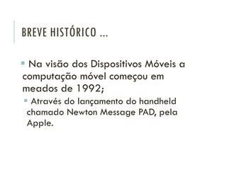 BREVE HISTÓRICO ...
 Na visão dos Dispositivos Móveis a
computação móvel começou em
meados de 1992;
 Através do lançamento do handheld
chamado Newton Message PAD, pela
Apple.
 