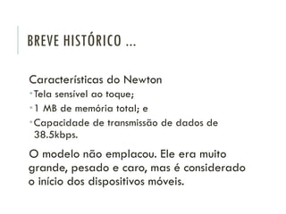 BREVE HISTÓRICO ...
Características do Newton
Tela sensível ao toque;
1 MB de memória total; e
Capacidade de transmissão de dados de
38.5kbps.
O modelo não emplacou. Ele era muito
grande, pesado e caro, mas é considerado
o início dos dispositivos móveis.
 