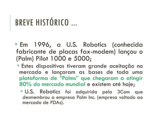 BREVE HISTÓRICO ...
 Em 1996, a U.S. Robotics (conhecida
fabricante de placas fax-modem) lançou o
(Palm) Pilot 1000 e 5000;
 Estes dispositivos tiveram grande aceitação no
mercado e lançaram as bases de toda uma
plataforma de “Palms” que chegaram a atingir
80% do mercado mundial e existem até hoje;
 U.S. Robotics foi adquirida pela 3Com que
desmembrou a empresa Palm Inc. (empresa voltado ao
mercado de PDAs).
 