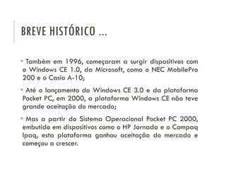 BREVE HISTÓRICO ...
 Também em 1996, começaram a surgir dispositivos com
o Windows CE 1.0, da Microsoft, como o NEC MobilePro
200 e o Casio A-10;
 Até o lançamento do Windows CE 3.0 e da plataforma
Pocket PC, em 2000, a plataforma Windows CE não teve
grande aceitação do mercado;
 Mas a partir do Sistema Operacional Pocket PC 2000,
embutido em dispositivos como o HP Jornada e o Compaq
Ipaq, esta plataforma ganhou aceitação do mercado e
começou a crescer.
 