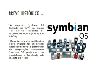 BREVE HISTÓRICO ...
 A empresa Symbiam foi
formada em 1998 por alguns
dos maiores fabricantes de
celulares do mundo (Nokia) e a
PSION;
 Umas das grandes contribuições
desta empresa foi um sistema
operacional móvel e plataforma
de computação denominado
Symbiam OS, projetado para
smartphones e handhelds, sob
conduta da Nokia.
 