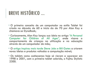 BREVE HISTÓRICO ...
 O primeiro conceito de um computador no estilo Tablet foi
criado na década de 60 e início da de 70 por Alan Kay e
chamava-se DynaBook;
 Curiosamente, Alan Kay lançou sua ideia no artigo “A Personal
Computer for Children of All Ages”, onde visava o
comportamento de crianças na utilização e na educação
através de um computador de mão;
 O artigo inspirou mais tarde Steve Jobs e Bill Gates a criarem
novas ideias e produtos voltados a computação móvel;
 Os tablets como conhecemos hoje só vieram a aparecer em
1998 e 2001, com o primeiro tablet colorido, o Fujitsu Stylistic
2300.
 