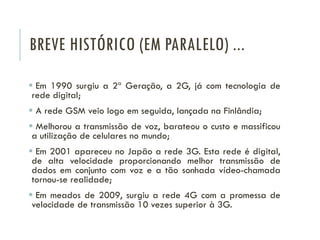 BREVE HISTÓRICO (EM PARALELO) ...
 Em 1990 surgiu a 2ª Geração, a 2G, já com tecnologia de
rede digital;
 A rede GSM veio logo em seguida, lançada na Finlândia;
 Melhorou a transmissão de voz, barateou o custo e massificou
a utilização de celulares no mundo;
 Em 2001 apareceu no Japão a rede 3G. Esta rede é digital,
de alta velocidade proporcionando melhor transmissão de
dados em conjunto com voz e a tão sonhada vídeo-chamada
tornou-se realidade;
 Em meados de 2009, surgiu a rede 4G com a promessa de
velocidade de transmissão 10 vezes superior à 3G.
 