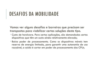 DESAFIOS DA MOBILIDADE
Vamos ver alguns desafios e barreiras que precisam ser
transpostos para viabilizar certas soluções deste tipo.
 Custo de hardware. Para certas aplicações, são demandados certos
dispositivos que têm um custo ainda relativamente elevado;
 Baixo poder de processamento. Como os dispositivos móveis tem
reserva de energia limitada, para garantir uma autonomia de uso
razoável, a saída é cortar em poder de processamento das CPUs.
 