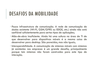 DESAFIOS DA MOBILIDADE
 Pouca infraestrutura de comunicação. A rede de comunicação de
dados existente (WI-FI, GSM/GPRS ou EDGE, etc.) ainda não está
confiável suficientemente para certos tipos de aplicações;
 Mão-de-obra insuficiente. Ainda há uma cultura na área de TI de
que desenvolver para dispositivos móveis é a mesma coisa de
desenvolver para desktop. São parecidos, mas não iguais;
 Interoperabilidade. A comunicação de sistemas móveis com sistemas
já existentes nas empresas é um grande desafio, principalmente
porque tais sistemas não foram construídos para este tipo de
interação.
 