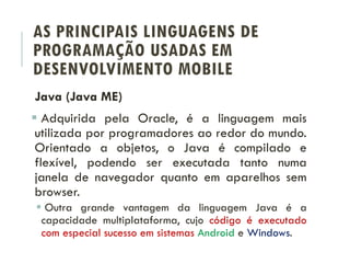 AS PRINCIPAIS LINGUAGENS DE
PROGRAMAÇÃO USADAS EM
DESENVOLVIMENTO MOBILE
Java (Java ME)
 Adquirida pela Oracle, é a linguagem mais
utilizada por programadores ao redor do mundo.
Orientado a objetos, o Java é compilado e
flexível, podendo ser executada tanto numa
janela de navegador quanto em aparelhos sem
browser.
 Outra grande vantagem da linguagem Java é a
capacidade multiplataforma, cujo código é executado
com especial sucesso em sistemas Android e Windows.
 