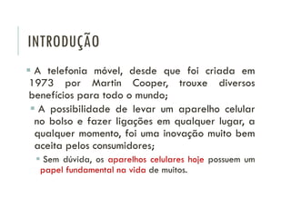INTRODUÇÃO
 A telefonia móvel, desde que foi criada em
1973 por Martin Cooper, trouxe diversos
benefícios para todo o mundo;
 A possibilidade de levar um aparelho celular
no bolso e fazer ligações em qualquer lugar, a
qualquer momento, foi uma inovação muito bem
aceita pelos consumidores;
 Sem dúvida, os aparelhos celulares hoje possuem um
papel fundamental na vida de muitos.
 
